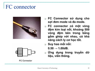 41
FC connector
FC Connector sử dụng cho
sợi đơn mode và đa mode.
FC connector có một vòng
đệm kim loại nổi, khoảng 500
vòng đệm bên trong bằng
gốm ghép với nhau, có khả
năng cách ly cơ học tốt.
Suy hao mối nối:
0.50 → 1.00dB.
Ứng dụng trong truyền dữ
liệu, viến thông.
41Hanoi University of Technology
 