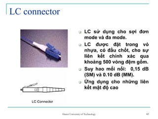 42
LC connector
LC sử dụng cho sợi đơn
mode và đa mode.
LC được đặt trong vỏ
nhựa, có đầu chốt, cho sự
liên kết chính xác qua
khoảng 500 vòng đệm gốm.
Suy hao mối nối: 0,15 dB
(SM) và 0.10 dB (MM).
Ứng dụng cho những liên
kết mật độ cao
42Hanoi University of Technology
 