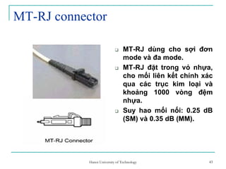 43
MT-RJ connector
MT-RJ dùng cho sợi đơn
mode và đa mode.
MT-RJ đặt trong vỏ nhựa,
cho mối liên kết chính xác
qua các trục kim loại và
khoảng 1000 vòng đệm
nhựa.
Suy hao mối nối: 0.25 dB
(SM) và 0.35 dB (MM).
43Hanoi University of Technology
 