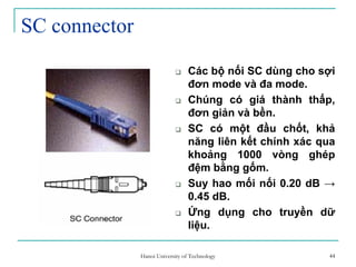 44
SC connector
Các bộ nối SC dùng cho sợi
đơn mode và đa mode.
Chúng có giá thành thấp,
đơn giản và bền.
SC có một đầu chốt, khả
năng liên kết chính xác qua
khoảng 1000 vòng ghép
đệm bằng gốm.
Suy hao mối nối 0.20 dB →
0.45 dB.
Ứng dụng cho truyền dữ
liệu.
44Hanoi University of Technology
 