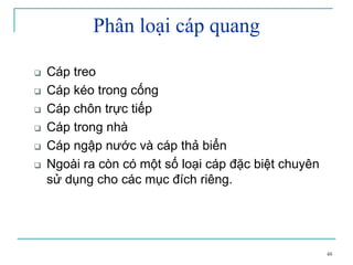 48
Phân loại cáp quang
Cáp treo
Cáp kéo trong cống
Cáp chôn trực tiếp
Cáp trong nhà
Cáp ngập nước và cáp thả biển
Ngoài ra còn có một số loại cáp đặc biệt chuyên
sử dụng cho các mục đích riêng.
 