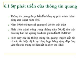 2
6.1 Sự phát triển của thông tin quang
 Thông tin quang được bắt đầu bằng sự phát minh thành
công của Laser năm 1960
 Năm 1966 chế tạo sợi quang có độ tổn thất thấp
 Phát triển thành công trong những năm 70, độ tổn thất
của suy hao sợi quang đã được giảm đến 0.18dB/km
 Hiện nay các hệ thống thông tin quang truyền dẫn tất
cả các tín hiệu dịch vụ băng hẹp, băng rộng đáp ứng
yêu cầu của mạng số liên kết đa dịch vụ ISDN
 