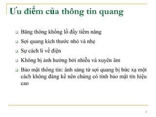 3
Ưu điểm của thông tin quang
 Băng thông khổng lồ đầy tiềm năng
 Sợi quang kích thước nhỏ và nhẹ
 Sự cách li về điện
 Không bị ảnh hưởng bởi nhiễu và xuyên âm
 Bảo mật thông tin: ánh sáng từ sợi quang bị bức xạ một
cách không đáng kể nên chúng có tính bảo mật tín hiệu
cao
 