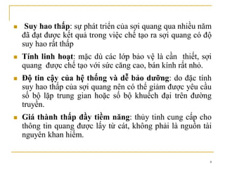 4
 Suy hao thấp: sự phát triển của sợi quang qua nhiều năm
đã đạt được kết quả trong việc chế tạo ra sợi quang có độ
suy hao rất thấp
 Tính linh hoạt: mặc dù các lớp bảo vệ là cần thiết, sợi
quang được chế tạo với sức căng cao, bán kính rất nhỏ.
 Độ tin cậy của hệ thống và dễ bảo dưỡng: do đặc tính
suy hao thấp của sợi quang nên có thể giảm được yêu cầu
số bộ lặp trung gian hoặc số bộ khuếch đại trên đường
truyền.
 Giá thành thấp đầy tiềm năng: thủy tinh cung cấp cho
thông tin quang được lấy từ cát, không phải là nguồn tài
nguyên khan hiếm.
 
