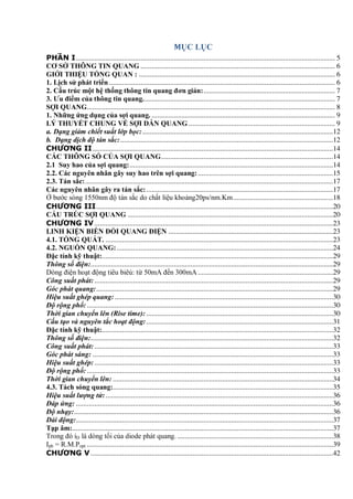 MỤC LỤC
PHẦN I............................................................................................................................................ 5
CƠ SỞ THÔNG TIN QUANG ......................................................................................................... 6
GIỚI THIỆU TỔNG QUAN : .......................................................................................................... 6
1. Lịch sử phát triển .......................................................................................................................... 6
2. Cấu trúc một hệ thống thông tin quang đơn giản:....................................................................... 7
3. Ƣu điểm của thông tin quang........................................................................................................ 7
SỢI QUANG...................................................................................................................................... 8
1. Những ứng dụng của sợi quang. ................................................................................................... 9
LÝ THUYẾT CHUNG VỀ SỢI DẪN QUANG ............................................................................... 9
a. Dạng giảm chiết suất lớp bọc:.......................................................................................................12
b. Dạng dịch độ tán sắc:...................................................................................................................12
CHƯƠNG II..................................................................................................................................14
CÁC THÔNG SỐ CỦA SỢI QUANG.............................................................................................14
2.1 Suy hao của sợi quang:..............................................................................................................14
2.2. Các nguyên nhân gây suy hao trên sợi quang:.........................................................................15
2.3. Tán sắc:......................................................................................................................................17
Các nguyên nhân gây ra tán sắc:.....................................................................................................17
Ở bước sóng 1550nm độ tán sắc do chất liệu khoảng20ps/nm.Km......................................................18
CHƯƠNG III................................................................................................................................20
CẤU TRÚC SỢI QUANG ...............................................................................................................20
CHƯƠNG IV.................................................................................................................................23
LINH KIỆN BIẾN ĐỔI QUANG ĐIỆN .........................................................................................23
4.1. TỔNG QUÁT. ...........................................................................................................................23
4.2. NGUỒN QUANG:.....................................................................................................................24
Đặc tính kỹ thuật:.............................................................................................................................29
Thông số điện:...................................................................................................................................29
Dòng điện hoạt động tiêu biêủ: từ 50mA đến 300mA .........................................................................29
Công suất phát:.................................................................................................................................29
Góc phát quang:................................................................................................................................29
Hiệu suất ghép quang:......................................................................................................................30
Độ rộng phổ: .....................................................................................................................................30
Thời gian chuyển lên (Rise time):.....................................................................................................30
Cấu tạo và nguyên tắc hoạt động:.....................................................................................................31
Đặc tính kỹ thuật:.............................................................................................................................32
Thông số điện:...................................................................................................................................32
Công suất phát:.................................................................................................................................33
Góc phát sáng: ..................................................................................................................................33
Hiệu suất ghép:.................................................................................................................................33
Độ rộng phổ: .....................................................................................................................................33
Thời gian chuyển lên: .......................................................................................................................34
4.3. Tách sóng quang:.......................................................................................................................35
Hiệu suất lượng tử:...........................................................................................................................36
Đáp ứng: ...........................................................................................................................................36
Độ nhạy:............................................................................................................................................36
Dải động:...........................................................................................................................................37
Tạp âm:.............................................................................................................................................37
Trong đó iD là dòng tối của diode phát quang. ....................................................................................38
Iph = R.M.Popt .....................................................................................................................................39
CHƯƠNG V ...................................................................................................................................42
 