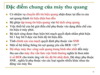 18
Đặc điểm chung của máy thu quang
 Có nhiệm vụ chuyển đổi tín hiệu quang nhận được tại đầu ra của
sợi quang thành tín hiệu điện ban đầu
 Bộ ghép tập trung tín hiệu quang vào bộ tách sóng quang
 Việc thiết kế của bộ giải điều chế phụ thuộc vào dạng điều chế của
tín hiệu ở máy phát.
 Bộ tách sóng được thực hiện bởi mạch quyết định nhằm phát hiện
bít 1 hay bít 0 dựa vào biên độ tín hiệu đến.
 Tính chính xác của mạch quyết định phụ thuộc vào SNR
 Một số hệ thống thông tin sợi quang yêu cầu BER <10-14
 Độ nhạy máy thu: công suất quang trung bình nhỏ nhất đến máy
thu sao cho máy thu vẫn làm việc bình thường nghĩa là thoả mãn
tỉ số BER cho trước ứng với tốc độ bít nhất định. Độ nhạy phụ thuộc
SNR , nghĩa là phụ thuộc vào các loại nguồn nhiễu khác nhau tác
động vào máy thu
 