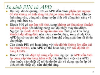 21
So sánh PIN và APD
 Hai loại diode quang PIN và APD đều được phân cực ngược,
để khi không có ánh sáng thì chỉ có dòng trôi rất nhỏ. Khi có
ánh sáng vào, dòng này tăng tuyến tính với dòng ánh sáng và
công suất bức xạ.
 Diode PIN có tạp âm nội nhỏ, song không có khả năng khuếch
đại dòng điện nên không nâng cao độ nhạy máy thu được.
Ngược lại diode APD có tạp âm nội lớn nhưng có khả năng
khuếch đại dòng điện nên nâng cao độ nhạy, song diode Ge-
APD lại có tạp âm nội lớn, nên hạn chế công suất thu tối thiểu
cho phép.
 Các diode PIN chỉ hoạt động với tốc độ bit không lớn đến vài
ba trăm Mbit/s, còn APD có thể hoạt động với tốc độ bit tới
hàng Gbit/s.
 Diode PIN cần điện áp cung cấp nhỏ, ngược lại APD cần điện
áp cung cấp lớn hàng trăm volt, đặc tính làm việc của APD
phụ thuộc vào nhiệt độ nhiều do đó cần sử dụng nguồn áp để
điều chỉnh nhiệt độ, nên chi phí tăng.
 