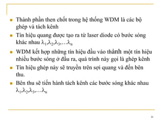 26
 Thành phần then chốt trong hệ thống WDM là các bộ
ghép và tách kênh
 Tín hiệu quang được tạo ra từ laser diode có bước sóng
khác nhau 1, 2, 3,… n
 WDM kết hợp những tín hiệu đầu vào thành một tín hiệu
nhiều bước sóng ở đầu ra, quá trình này gọi là ghép kênh
 Tín hiệu ghép này sẽ truyền trên sợi quang và đến bên
thu.
 Bên thu sẽ tiến hành tách kênh các bước sóng khác nhau
1, 2, 3,… n
 