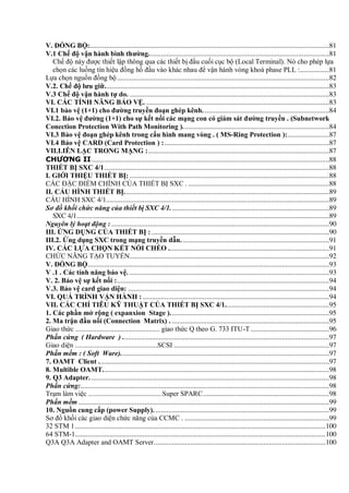 V. ĐỒNG BỘ:...................................................................................................................................81
V.1 Chế độ vận hành bình thƣờng...................................................................................................81
Chế độ này được thiết lập thông qua các thiết bị đầu cuối cục bộ (Local Terminal). Nó cho phép lựa
chọn các luồng tín hiệu đồng hồ đầu vào khác nhau để vận hành vòng khoá phase PLL :................81
Lựa chọn nguồn đồng bộ....................................................................................................................82
V.2. Chế độ lƣu giữ...........................................................................................................................83
V.3 Chế độ vận hành tự do. .............................................................................................................83
VI. CÁC TÍNH NĂNG BẢO VỆ. ....................................................................................................83
VI.1 bảo vệ (1+1) cho đƣờng truyền đoạn ghép kênh. ....................................................................84
VI.2. Bảo vệ đƣờng (1+1) cho sự kết nối các mạng con có giám sát đƣờng truyền . (Subnetwork
Conection Protection With Path Monitoring )................................................................................84
VI.3 Bảo vệ đoạn ghép kênh trong cấu hình mang vòng . ( MS-Ring Protection ):.......................87
VI.4 Bảo vệ CARD (Card Protection ) :..........................................................................................87
VII.LIÊN LẠC TRONG MẠNG :...................................................................................................87
CHƯƠNG II..................................................................................................................................88
THIẾT BỊ SXC 4/1...........................................................................................................................88
I. GIỚI THIỆU THIẾT BỊ: .............................................................................................................88
CÁC ĐẶC ĐIỂM CHÍNH CỦA THIẾT BỊ SXC . .............................................................................88
II. CẤU HÌNH THIẾT BỊ................................................................................................................89
CẤU HÌNH SXC 4/1..........................................................................................................................89
Sơ đồ khối chức năng của thiết bị SXC 4/1.......................................................................................89
SXC 4/1..........................................................................................................................................89
Nguyên lý hoạt động : .......................................................................................................................90
III. ỨNG DỤNG CỦA THIẾT BỊ : .................................................................................................90
III.2. Ứng dụng SXC trong mạng truyền dẫn. ................................................................................91
IV. CÁC LỰA CHỌN KẾT NỐI CHÉO ........................................................................................91
CHỨC NĂNG TẠO TUYẾN.............................................................................................................92
V. ĐỒNG BỘ....................................................................................................................................93
V .1 . Các tính năng bảo vệ. .............................................................................................................93
V. 2. Bảo vệ sự kết nối :....................................................................................................................94
V.3. Bảo vệ card giao diện: ..............................................................................................................94
VI. QUÁ TRÌNH VẬN HÀNH : ......................................................................................................94
VII. CÁC CHỈ TIÊU KỸ THUẬT CỦA THIẾT BỊ SXC 4/1.........................................................95
1. Các phần mở rộng ( expanxion Stage ).......................................................................................95
2. Ma trận đầu nối (Connection Matrix) . ......................................................................................95
Giao thức ................................................ giao thức Q theo G. 733 ITU-T...........................................96
Phần cứng ( Hardware ) .................................................................................................................97
Giao diện ...............................................SCSI .....................................................................................97
Phần mềm : ( Soft Ware)..................................................................................................................97
7. OAMT Client ..............................................................................................................................97
8. Multible OAMT............................................................................................................................98
9. Q3 Adapter. ..................................................................................................................................98
Phần cứng:........................................................................................................................................98
Trạm làm việc ..........................................Super SPARC.....................................................................98
Phần mềm .........................................................................................................................................99
10. Nguồn cung cấp (power Supply). ...............................................................................................99
Sơ đồ khối các giao diện chức năng của CCMC . ...............................................................................99
32 STM 1.........................................................................................................................................100
64 STM-1.........................................................................................................................................100
Q3A Q3A Adapter and OAMT Server..............................................................................................100
 