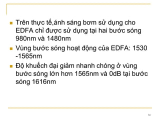34
 Trên thực tế,ánh sáng bơm sử dụng cho
EDFA chỉ được sử dụng tại hai bước sóng
980nm và 1480nm
 Vùng bước sóng hoạt động của EDFA: 1530
-1565nm
 Độ khuếch đại giảm nhanh chóng ở vùng
bước sóng lớn hơn 1565nm và 0dB tại bước
sóng 1616nm
 