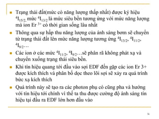 36
 Trạng thái đất(mức có năng lượng thấp nhất) được ký hiệu
4I15/2, mức 4I13/2 là mức siêu bền tương ứng với mức năng lượng
mà ion Er 3+ có thời gian sống lâu nhất
 Thông qua sự hấp thu năng lượng của ánh sáng bơm sẽ chuyển
từ trạng thái đất lên mức năng lượng tương ứng 4I13/2, 4I11/2,
4I9/2…
 Các ion ở các mức 4I11/2, 4I9/2…sẽ phân rã không phát xạ và
chuyển xuống trạng thái siêu bền.
 Khi tín hiệu quang tới đầu vào sợi EDF đến gặp các ion Er 3+
được kích thích và phân bố dọc theo lõi sợi sẽ xảy ra quá trình
bức xạ kích thích
 Quá trình này sẽ tạo ra các photon phụ có cũng pha và hướng
với tín hiệu tới chính vì thế ta thu được cường độ ánh sáng tín
hiệu tại đầu ra EDF lớn hơn đầu vào
 