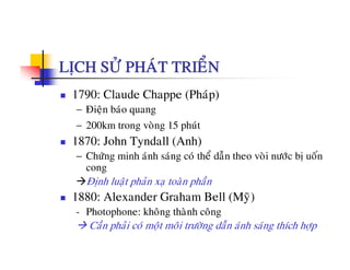 LÒCH SÖÛ PHAÙT TRIEÅN
1790: Claude Chappe (Phaùp)
− Ñieän baùo quang
− 200km trong voøng 15 phuùt
1870: John Tyndall (Anh)
å ã á− Chöùng minh aùnh saùng coù theå daãn theo voøi nöôùc bò uoán
cong
Ñònh luaät phaûn xaï toaøn phaànò ä p ï p
1880: Alexander Graham Bell (Myõ)
- Photophone: khoâng thaønh coâng
Caàn phaûi coù moät moâi tröôøng daãn aùnh saùng thích hôïp
 
