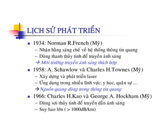 LÒCH SÖÛ PHAÙT TRIEÅN
1934: Norman R.French (Myõ)
− Nhaän baèng saùng cheá veà heä thoáng thoâng tin quang
å à− Duøng thanh thuûy tinh ñeå truyeàn aùnh saùng
Moâi tröôøng truyeàn aùnh saùng thích hôïp
1958: A Schawlow vaø Charles H Townes (Myõ)1958: A. Schawlow va Charles H.Townes (My)
− Xaây döïng vaø phaùt trieån laser
− ÖÙng duïng trong nhieàu lónh vöïc: y hoïc, quaân söï …g ï g g ï y ï , q ï
Nguoàn quang duøng trong thoâng tin quang
1966: Charles H.Kao vaø George A. Hockham (Myõ)
− Duøng sôïi thuûy tinh ñeå truyeàn daãn aùnh saùng
− Suy hao lôùn ( > 1000dB/km)
 
