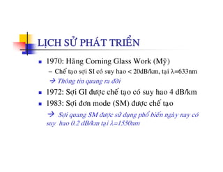 LÒCH SÖÛ PHAÙT TRIEÅN
1970: Haõng Corning Glass Work (Myõ)
− Cheá taïo sôïi SI coù suy hao < 20dB/km, taïi λ=633nm
Thoâng tin quang ra ñôøi
1972: Sôïi GI ñöôïc cheá taïo coù suy hao 4 dB/km
1983: Sôïi ñôn mode (SM) ñöôïc cheá taïo
Sôïi quang SM ñöôïc söû duïng phoå bieán ngaøy nay coù
suy hao 0.2 dB/km taïi λ=1550nm
 