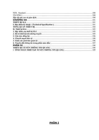 NFR . Standard.................................................................................................................................100
256 STM-1.......................................................................................................................................100
Sắp sếp già con và giao dịch............................................................................................................100
CHƯƠNG III..............................................................................................................................101
THIẾT BỊ SL4................................................................................................................................101
I. Đặc điểm kỹ thuật : (Technical Specification ). .........................................................................101
TỔNG QUAN THIẾT BỊ...............................................................................................................104
II. Thiết bị SL4. ..............................................................................................................................105
1. Đặc điểm của thiết bị SL4............................................................................................................105
2. Bố trí thiết bị trên đường truyền .................................................................................................105
3. Cấu trúc đồng bộ.........................................................................................................................106
4. Chuyển mạch bảo vệ....................................................................................................................106
5. Giám sát cảnh báo quản lý:.........................................................................................................106
6. Truyền dẫn thông tin trong phần mào đầu: ................................................................................107
PHẦN IV......................................................................................................................................108
THIẾT KẾ TUYẾN THÔNG TIN QUANG .................................................................................108
I. TÍNH TOÁN THIẾT KẾ TUYẾN THÔNG TIN QUANG:......................................................109
PHẦN I
 