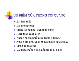 ÖU ÑIEÅM CUÛA THOÂNG TIN QUANG
Suy hao thaáp
Daûi thoâng roängg ä g
Troïng löôïng nheï, kích thöôùc nhoû
Hoaøn toaøn caùch ñieänHoan toan cach ñieän
Khoâng bò can nhieãu cuûa tröôøng ñieän töø
Xuyeân aâm giöõa caùc sôi quang khoâng ñaùng keåXuyen am giöa cac sôïi quang khong ñang ke
Tính baûo maät cao
Vaät lieäu cheá tao coù nhieàu trong tö nhieânVaät lieäu che taïo co nhieu trong töï nhien
 