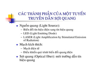 CAÙC THAØNH PHAÀN CUÛA MOÄT TUYEÁNCAC THANH PHAN CUA MOÄT TUYEN
TRUYEÀN DAÃN SÔÏI QUANG
Nguoàn quang (Light Source):
− Bieán ñoåi tín hieäu ñieän sang tín hieäu quang
− LED (Light Emitting Diode)
− LASER (Light Amplification by Stimulated Emission
of Radiation)of Radiation)
Maïch kích thích:
− Maïch ñieän töû
− Ñieàu khieån quaù trình bieán ñoåi quang ñieän
Sôïi quang (Optical fiber): moâi tröôøng daãn tín
hi ähieäu quang
 