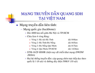 MANG TRUYEÀN DAÃN QUANG SDHMAÏNG TRUYEN DAN QUANG SDH
TAÏI VIEÄT NAM
Maïng truyeàn daãn lieân tænh:
− Maïng quoác gia (backbone):
á+ Daøi 4000 km noái giöõa Haø Noäi vaø TP.HCM
+ Chia laøm 4 voøng Ring:
o Voøng 1: Haø noäi-Haø Tónh daøi 844km
o Voøng 2: Haø Tónh-Ñaø Naüng daøi 843km
o Voøng 3: Ñaø Naüng-Qui Nhôn daøi 817km
o Voøng 4: Qui Nhôn-TP.HCM daøi 1424km
+ STM-16/2F-BSHR (hieän nay ñaõ trieån khai maïng DWDM
20Gb/s)
+ Hai heä thoáng truyeàn daãn: caùp quang choân tröïc tieáp doïc theoä g y p q g ï p ï
quoác loä 1 (8 sôïi) vaø ñöôøng daây ñieän 500kV (10 sôïi)
 