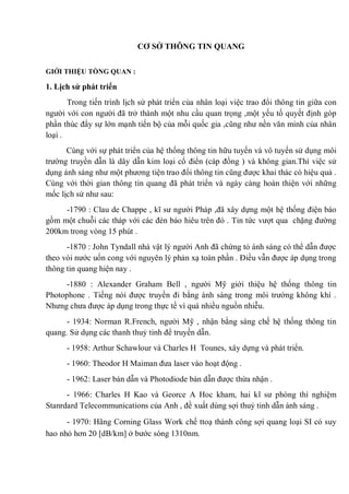 CƠ SỞ THÔNG TIN QUANG
GIỚI THIỆU TỔNG QUAN :
1. Lịch sử phát triển
Trong tiến trình lịch sử phát triển của nhân loại việc trao đổi thông tin giữa con
người với con người đã trở thành một nhu cầu quan trọng ,một yếu tố quyết định góp
phần thúc đẩy sự lớn mạnh tiến bộ của mỗi quốc gia ,cũng như nền văn minh của nhân
loại .
Cùng với sự phát triển của hệ thống thông tin hữu tuyến và vô tuyến sử dụng môi
trường truyền dẫn là dây dẫn kim loại cổ điển (cáp đồng ) và không gian.Thì việc sử
dụng ánh sáng như một phương tiện trao đổi thông tin cũng được khai thác có hiệu quả .
Cùng với thời gian thông tin quang đã phát triển và ngày càng hoàn thiện với những
mốc lịch sử như sau:
-1790 : Clau de Chappe , kĩ sư người Pháp ,đã xây dựng một hệ thống điện báo
gồm một chuỗi các tháp với các đèn báo hiêu trên đó . Tin tức vượt qua chặng đường
200km trong vòng 15 phút .
-1870 : John Tyndall nhà vật lý người Anh đã chứng tỏ ánh sáng có thể dẫn được
theo vòi nước uốn cong với nguyên lý phản xạ toàn phần . Điều vẫn được áp dụng trong
thông tin quang hiện nay .
-1880 : Alexander Graham Bell , người Mỹ giới thiệu hệ thống thông tin
Photophone . Tiếng nói được truyền đi bằng ánh sáng trong môi trường không khí .
Nhưng chưa được áp dụng trong thực tế vì quá nhiều nguồn nhiễu.
- 1934: Norman R.French, người Mỹ , nhận bằng sáng chế hệ thống thông tin
quang. Sử dụng các thanh thuỷ tinh để truyền dẫn.
- 1958: Arthur Schawlour và Charles H Tounes, xây dựng và phát triển.
- 1960: Theodor H Maiman đưa laser vào hoạt động .
- 1962: Laser bán dẫn và Photodiode bán dẫn được thừa nhận .
- 1966: Charles H Kao và Georce A Hoc kham, hai kĩ sư phòng thí nghiệm
Stanrdard Telecommunications của Anh , đề xuất dùng sợi thuỷ tinh dẫn ánh sáng .
- 1970: Hãng Corning Glass Work chế ttoạ thành công sợi quang loại SI có suy
hao nhỏ hơn 20 [dB/km] ở bước sóng 1310nm.
 