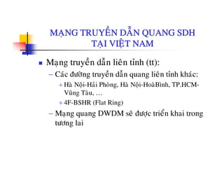 MANG TRUYEÀN DAÃN QUANG SDHMAÏNG TRUYEN DAN QUANG SDH
TAÏI VIEÄT NAM
Maïng truyeàn daãn lieân tænh (tt):
− Caùc ñöôøng truyeàn daãn quang lieân tænh khaùc:Cac ñöông truyen dan quang lien tænh khac:
+ Haø Noäi-Haûi Phoøng, Haø Noäi-HoaøBình, TP.HCM-
Vuõng Taøu, …
+ 4F-BSHR (Flat Ring)
− Maïng quang DWDM seõ ñöôïc trieån khai trong
töông lai
 