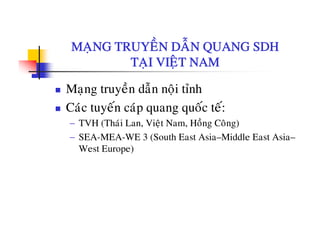MANG TRUYEÀN DAÃN QUANG SDHMAÏNG TRUYEN DAN QUANG SDH
TAÏI VIEÄT NAM
Maïng truyeàn daãn noäi tænh
Caùc tuyeán caùp quang quoác teá:Cac tuyen cap quang quoc te:
− TVH (Thaùi Lan, Vieät Nam, Hoàng Coâng)
− SEA-MEA-WE 3 (South East Asia–Middle East Asia–SEA MEA WE 3 (South East Asia Middle East Asia
West Europe)
 