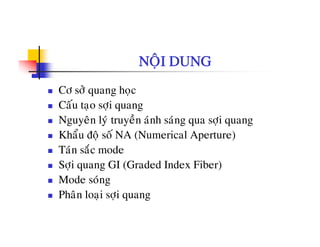 NOÄI DUNG
Cô sôû quang hoïc
Caáu tao sôi quangCau taïo sôïi quang
Nguyeân lyù truyeàn aùnh saùng qua sôïi quang
Khaåu ñoä soá NA (Numerical Aperture)ä ( p )
Taùn saéc mode
Sôïi quang GI (Graded Index Fiber)ï q g ( )
Mode soùng
Phaân loaïi sôïi quang
 