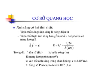 CÔ SÔÛ QUANG HOÏC
Aùnh saùng coù hai tính chaát:
− Tính chaát soùng: aùnh saùng laø soùng ñieän töøTính chat song: anh sang la song ñieän tö
− Tính chaát haït: aùnh saùng bao goàm nhieàu haït photon coù
naêng löôïng E
( )
1,24
E hf
mλ μ
= =f cλ =
àTrong ñoù, f: taàn soá (Hz) λ: böôùc soùng (m)
E: naêng löôïng photon (eV)
ä t á ù h ù t h â kh â 3 108 /c: vaän toc anh sang trong chan khong, c = 3.108 m/s
h: haèng soá Planck, h= 6,625.10-34 (J.s)
 