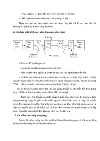 - 1972: Loại sợi GI được chế tạo với độ suy hao 4 [dB/km].
- 1983: Sợi đơn mode(SM) được xuất xưởng tại Mỹ.
Ngày nay loại sợi đơn mode được sử dụng rộng rãi với độ suy hao chỉ còn
khoảng 0,2 [dB/km] ở bước sóng 1550nm.
2. Cấu trúc một hệ thống thông tin quang đơn giản:
- Theo sơ đồ hệ thống ta có:
- Nguồn tín hiệu là hình ảnh , tiếng nói , fax...
- Phần tử điện xử lý nguồn tin tạo ra tín hiệu đưa vào hệ thống truyền dẫn.
- Bộ biến đổi E/O có nhiệm vụ biến đổi tín hiệu từ tín hiệu điện thành tín hiệu
quang với các mức tín hiệu điện được biến đổi thành cường độ quang , các tín hiệu điện
„0‟và „1‟được biến đổi ra ánh sáng tương ứng dạng „không‟ và „có‟.
Sau đó tín hiệu quang được đưa vào sợi quang truyền đi. Bộ biến đổi điện quang
thực chất là các linh kiện phát quang như LED,Laser diode...
- Trạm lặp : Khi truyền dẫn trên tuyến truyền dẫn, công suất bị giảm đi, dạng
sóng (độ rộng xung) bị giãn ra do nhiều nguyên nhân khác nhau. Vì vậy, để truyền
được đi xa cần có trạm lặp. Trạm lặp này có nhiệm vụ khôi phục lại nguyên dạng tín
hiệu của nguồn phát và khuyếch đại tín hiệu. Sau đó đưa vào tuyến truyền dẫn tiếp
theo. Trạm lặp là cần thiết khi khoảng cách truyền dẫn lớn.
3. Ƣu điểm của thông tin quang.
So với hệ thống thông tin điện tử thì hệ thống thông tin quang có những ưu điểm
hơn hẳn đó là những ưu điểm cơ bản như sau:
Sợi quang
Trạm lặp
E
O
O
E
Nguôn
tín
hiệu.
Phần
tử
điện.
Phần
tử
điện.
O
E
E
O
Biến đổi
điện-quang
Biến đổi
sợi quang
 