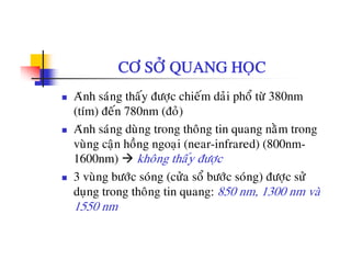 CÔ SÔÛ QUANG HOÏC
Aùnh saùng thaáy ñöôïc chieám daûi phoå töø 380nm
(tím) ñeán 780nm (ñoû)
Aùnh saùng duøng trong thoâng tin quang naèm trong
vuøng caän hoàng ngoaïi (near-infrared) (800nm-
á1600nm) khoâng thaáy ñöôïc
3 vuøng böôùc soùng (cöûa soå böôùc soùng) ñöôïc söû
duïng trong thoâng tin quang: 850 nm, 1300 nm vaø
1550 nm
 