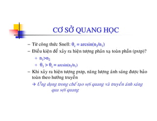 CÔ SÔÛ QUANG HOÏC
− Töø coâng thöùc Snell: θc = arcsin(n2/n1)
− Ñieàu kieän ñeå xaûy ra hieän töông phaûn xa toaøn phaàn (pxtp)?ä y ä ï g p ï p (p p)
+ n1>n2
+ θ1 > θc = arcsin(n2/n1)
− Khi xaûy ra hieän töôïng pxtp, naêng löôïng aùnh saùng ñöôïc baûo
toaøn theo höôùng truyeàn
ÖÙù d t h á t ôi ø t à ù h ùÖng duïng trong che taïo sôïi quang va truyen anh sang
qua sôïi quang
 