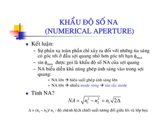 KHAÅU ÑOÄ SOÁ NAKHAU ÑOÄ SO NA
(NUMERICAL APERTURE)
Keát luaän:
− Söï phaûn xaï toaøn phaàn chæ xaûy ra ñoái vôùi nhöõng tia saùng
ù ù ùi û ñ à i h û h ù ùi h φcoù goùc tôùi ôû ñaàu sôïi quang nhoû hôn goùc tôùi haïn φmax
− sin φmax ñöôïc goïi laø khaåu ñoä soá NA cuûa sôïi quang
− NA bieåu dieãn khaû naêng gheùp aùnh saùng vaøo trong sôiNA bieu dien kha nang ghep anh sang vao trong sôïi
quang:
+ NA lôùn hieäu suaát gheùp aùnh saùng lôùn
+ NA lôùn nhieàu mode soùng taùn saéc mode+ NA lôn nhieu mode song tan sac mode
Tính NA?
2 2
1 2 1 2NA n n n= − = Δ1 2 1 2NA n n n Δ
Δ = (n1 – n2)/ n1 : ñoä cheânh leäch chieát suaát töông ñoái giöõa loõi vaø lôùp boïc
 