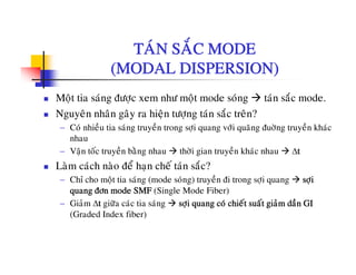 TAÙN SAÉC MODETAN SAC MODE
(MODAL DISPERSION)
Moät tia saùng ñöôïc xem nhö moät mode soùng taùn saéc mode.
Nguyeân nhaân gaây ra hieän töôïng taùn saéc treân?
− Coù nhieàu tia saùng truyeàn trong sôïi quang vôùi quaõng ñuôøng truyeàn khaùc
nhau
− Vaän toác truyeàn baèng nhau thôøi gian truyeàn khaùc nhau Δtä y g g y
Laøm caùch naøo ñeå haïn cheá taùn saéc?
− Chæ cho moät tia saùng (mode soùng) truyeàn ñi trong sôïi quang sôïi
quang ñôn mode SMF (Single Mode Fiber)quang ñôn mode SMF (Single Mode Fiber)
− Giaûm Δt giöõa caùc tia saùng sôïi quang coù chieát suaát giaûm daàn GI
(Graded Index fiber)
 