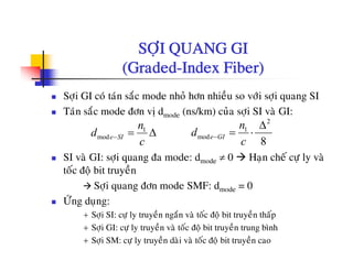 SÔI QUANG GISÔÏI QUANG GI
(Graded-Index Fiber)
Sôïi GI coù taùn saéc mode nhoû hôn nhieàu so vôùi sôïi quang SI
Taùn saéc mode ñôn vò dmode (ns/km) cuûa sôïi SI vaø GI:
á
1
mode SI
n
d
c
− = Δ
2
1
mod
8
e GI
n
d
c
−
Δ
= ⋅
SI vaø GI: sôïi quang ña mode: dmode ≠ 0 Haïn cheá cöï ly vaø
toác ñoä bit truyeàn
Sôi quang ñôn mode SMF: d d = 0Sôïi quang ñôn mode SMF: dmode = 0
ÖÙng duïng:
+ Sôïi SI: cöï ly truyeàn ngaén vaø toác ñoä bit truyeàn thaáp
+ Sôïi GI: cöï ly truyeàn vaø toác ñoä bit truyeàn trung bình
+ Sôïi SM: cöï ly truyeàn daøi vaø toác ñoä bit truyeàn cao
 
