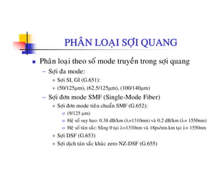 PHAÂN LOAÏI SÔÏI QUANG
Phaân loaïi theo soá mode truyeàn trong sôïi quang
− Sôïi ña mode:
+ Sôïi SI, GI (G.651):
+ (50/125μm), (62.5/125μm), (100/140μm)
Sôi ñôn mode SMF (Single Mode Fiber)− Sôïi ñôn mode SMF (Single-Mode Fiber)
+ Sôïi ñôn mode tieâu chuaån SMF (G.652):
o (9/125 μm)
o Heä soá suy hao: 0.38 dB/km (λ=1310nm) vaø 0.2 dB/km (λ= 1550nm)
o Heä soá taùn saéc: baèng 0 taïi λ=1310nm vaø 18ps/nm.km taïi λ= 1550nm
+ Sôïi DSF (G.653)
+ Sôïi dòch taùn saéc khaùc zero NZ-DSF (G.655)
 