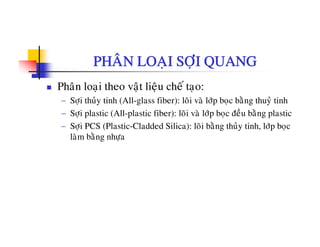 PHAÂN LOAÏI SÔÏI QUANG
Phaân loaïi theo vaät lieäu cheá taïo:
− Sôïi thuûy tinh (All-glass fiber): loõi vaø lôùp boïc baèng thuyû tinh
− Sôïi plastic (All-plastic fiber): loõi vaø lôùp boïc ñeàu baèng plastic
− Sôïi PCS (Plastic-Cladded Silica): loõi baèng thuûy tinh, lôùp boïc
laøm baèng nhöalam bang nhöïa
 