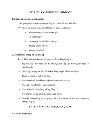ỨNG DỤNG VÀ ƢU ĐIỂM CỦA SỢI QUANG
1. Những ứng dụng của sợi quang.
* Sợi quang được ứng dụng trong thông tin và một số mục đích khác.
* Vị trí của sợi quang trong mạng thông tin giai đoạn hiện nay:
- Mạng đường trục xuyên quốc gia
- Đường trung kế
- Đường cáp thả biển liên quốc gia
- Đường truyền số liệu
- Mạng truyền hình
2.Ƣu điểm của thông tin sợi quang.
So với dây kim loại sợi quang có nhiều ưu điểm đáng chú ý là:
- Suy hao thấp: cho phép kéo dài khoảng cách tiếp vận do đó giảm được số
trạm tiếp vận
- Dải thông rất rộng: có thể thiết lập hệ thống truyền dẫn số tốc độ cao
- Trọng lượng nhẹ, kích thước nhỏ
- Hoàn toàn cách điện không chịu ảnh hưởng của sấm sét
- Không bị can nhiễu bởi trường điện từ
- Xuyên âm giữ các sợi dây không đáng kể
- Vật liệu chế tạo có rất nhiều trong thiên nhiên
- Dùng hệ thống thông tin sợi quang kinh tế hơn so với sợi kim loại cùng dung
lượng và cự ly.
LÝ THUYẾT CHUNG VỀ SỢI DẪN QUANG
1.1. Cơ sở quang học:
 