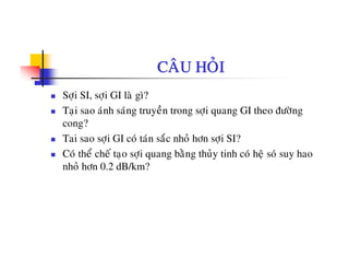 CAÂU HOÛI
Sôïi SI, sôïi GI laø gì?
Taïi sao aùnh saùng truyeàn trong sôïi quang GI theo ñöôøng
cong?
Tai sao sôïi GI coù taùn saéc nhoû hôn sôïi SI?
C ù th å h á t ôi b è th û ti h ù h ä ù hCo the che taïo sôïi quang bang thuy tinh co heä so suy hao
nhoû hôn 0.2 dB/km?
 