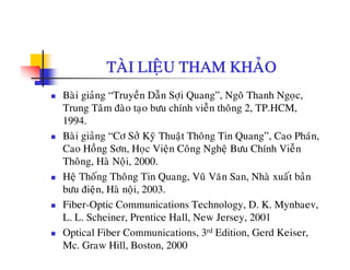 TAØI LIEÄU THAM KHAÛO
Baøi giaûng “Truyeàn Daãn Sôïi Quang”, Ngoâ Thanh Ngoïc,
Trung Taâm ñaøo taïo böu chính vieãn thoâng 2, TP.HCM,
19941994.
Baøi giaûng “Cô Sôû Kyõ Thuaät Thoâng Tin Quang”, Cao Phaùn,
Cao Hoàng Sôn, Hoc Vieän Coâng Ngheä Böu Chính VieãnCao Hong Sôn, Hoïc Vieän Cong Ngheä Böu Chính Vien
Thoâng, Haø Noäi, 2000.
Heä Thoáng Thoâng Tin Quang, Vuõ Vaên San, Nhaø xuaát baûn
b ñi ä H ø äi 2003böu ñieän, Haø noäi, 2003.
Fiber-Optic Communications Technology, D. K. Mynbaev,
L. L. Scheiner, Prentice Hall, New Jersey, 2001L. L. Scheiner, Prentice Hall, New Jersey, 2001
Optical Fiber Communications, 3rd Edition, Gerd Keiser,
Mc. Graw Hill, Boston, 2000
 