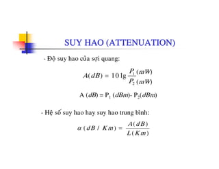 SUY HAO (ATTENUATION)
- Ñoä suy hao cuûa sôïi quang:
A dB
P
( ) l10 1 (mW)
A (dB) = P (dBm) P (dBm)
A dB
P
( ) lg= 10 1
2
(mW)
(mW)
A (dB) = P1 (dBm)- P2(dBm)
- Heä soá suy hao hay suy hao trung bình:
α ( / )
( )
( )
dB K m
A dB
L K m
=
 