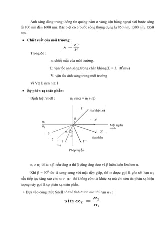 Ánh sáng dùng trong thông tin quang nằm ở vùng cận hồng ngoại với bước sóng
từ 800 nm đến 1600 nm. Đặc biệt có 3 bước sóng thông dụng là 850 nm, 1300 nm, 1550
nm.
Chiết suất của môi trƣờng:
Trong đó :
n: chiết suất của môi trường.
C: vận tốc ánh sáng trong chân không(C = 3. 108
m/s)
V: vận tốc ánh sáng trong môi trường
Vì V C nên n 1
Sự phản xạ toàn phần:
Định luật Snell : n1 sin = n2 sin
n1 n2 thì nếu tăng thì cũng tăng theo và luôn luôn lớn hơn .
Khi = 900
tức là song song với mặt tiếp giáp, thì được gọi là góc tới hạn T
nếu tiếp tục tăng sao cho T thì không còn tia khúc xạ mà chỉ còn tia phản xạ hiện
tượng này gọi là sự phản xạ toàn phần.
+ Dựa vào công thức Snell có thể tính được góc tới hạn T :
V
C
n
1
2
sin
n
n
T
T
n1
tia khúc xạ
tia
tới
tia phản
xạ1 1’’
1’
3
3’
2
2’
Mặt ngăn
cách
Pháp tuyến
n2
 