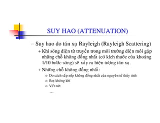 SUY HAO (ATTENUATION)
− Suy hao do taùn xaï Rayleigh (Rayleigh Scattering)
+ Khi soùng ñieän töø truyeàn trong moâi tröôøng ñieän moâi gaëp
nhöõng choã khoâng ñoàng nhaát (coù kích thöôùc cuûa khoaûng
1/10 böôùc soùng) seõ xaûy ra hieän töôïng taùn xaï.
+ Nhöõng choã khoâng ñoàng nhaát:+ Nhöng cho khong ñong nhat:
o Do caùch saép xeáp khoâng ñoàng nhaát cuûa nguyeân töû thuûy tinh
o Botï khoâng khí
V á ùo Veát nöùt
…
 