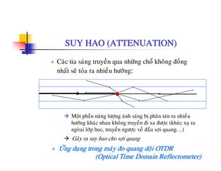 SUY HAO (ATTENUATION)
+ Caùc tia saùng truyeàn qua nhöõng choå khoâng ñoàng
nhaát seõ toûa ra nhieàu höôùng:
Moät phaàn naêng löông aùnh saùng bò phaân taùn ra nhieàuMoät phan nang löôïng anh sang bò phan tan ra nhieu
höôùng khaùc nhau khoâng truyeàn ñi xa ñöôïc (khuùc xaï ra
ngoøai lôùp boïc, truyeàn ngöôïc veà ñaàu sôïi quang…)
Gaây ra suy hao cho sôi quang
+ ÖÙng duïng trong maùy ño quang doäi OTDR
(Optical Time Domain Reflectometer)
Gay ra suy hao cho sôïi quang
 