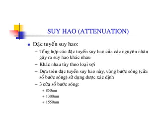 SUY HAO (ATTENUATION)
Ñaëc tuyeán suy hao:
− Toång hôïp caùc ñaëc tuyeán suy hao cuûa caùc nguyeân nhaân
gaây ra suy hao khaùc nhau
− Khaùc nhau tuøy theo loaïi sôïi
D â ñ á h ø ø b ù ù ( û− Döïa treân ñaëc tuyeán suy hao naøy, vuøng böôùc soùng (cöûa
soå böôùc soùng) söû duïng ñöôïc xaùc ñònh
− 3 cöûa soå böôùc soùng:3 cöa so böôc song:
+ 850nm
+ 1300nm
1550+ 1550nm
 
