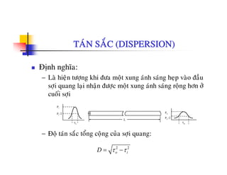 TAÙN SAÉC (DISPERSION)
Ñònh nghóa:
L ø hi ä töô khi ñö ät ù h ù h ø ñ à− La hieän töôïng khi ñöa moät xung anh sang heïp vao ñau
sôïi quang laïi nhaän ñöôïc moät xung aùnh saùng roäng hôn ôû
cuoái sôïi
L
Pi
Pi /2 Po
Po /2
− Ñoä taùn saéc toång coäng cuûa sôïi quang:
L
τi τo
2 2
o iD τ τ= −
 