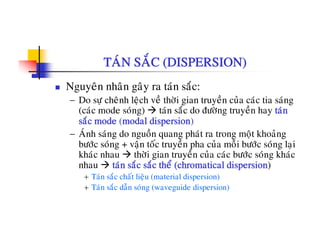 TAÙN SAÉC (DISPERSION)
Nguyeân nhaân gaây ra taùn saéc:
− Do söï cheânh leäch veà thôøi gian truyeàn cuûa caùc tia saùng
( ù d ù ) t ù é d ñö ø t à h t ù(caùc mode soùng) taùn saéc do ñöôøng truyeàn hay taùn
saéc mode (modal dispersion)
− AÙnh saùng do nguoàn quang phaùt ra trong moät khoaûng
böôùc soùng + vaän toác truyeàn pha cuûa moãi böôùc soùng laïi
khaùc nhau thôøi gian truyeàn cuûa caùc böôùc soùng khaùc
nhau taùn saéc saéc theå (chromatical dispersion)p
+ Taùn saéc chaát lieäu (material dispersion)
+ Taùn saéc daãn soùng (waveguide dispersion)
 