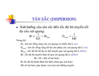 TAÙN SAÉC (DISPERSION)
Aûnh höôûng cuûa taùn saéc ñeán toác ñoä bit truyeàn toái
ña cuûa sôïi quang:
1 1
Trong ñoù:
é å à
max max
1 1
4 4
t
t
Br Br D
D Br
≤ = =
Dt: taùn saéc toång coäng cuûa sôïi quang coù chieàu daøi L (ns)
Dtmax: taùn saéc toång coäng toái ña cho pheùp cuûa sôïi quang daøi L (ns)
Brmax : toác ñoä bit toái ña coù theå truyeàn qua sôïi quang daøi L (Gb/s)max
Br : toác ñoä bit truyeàn thöïc teá qua sôïi quang daøi L (Gb/s)
Br = R × (heä soá maõ hoaù)
R: toác ñoä bit danh ñònh (tín hieäu chöa qua maõ hoaù)R: toc ñoä bit danh ñònh (tín hieäu chöa qua ma hoa)
Heä soá maõ hoaù: phuï thuoäc vaøo loaïi maõ ñöôøng truyeàn
 
