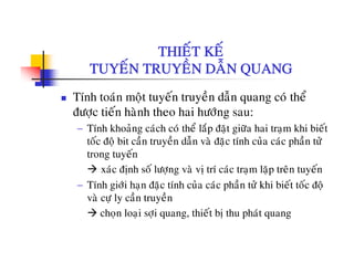 THIEÁT KEÁTHIET KE
TUYEÁN TRUYEÀN DAÃN QUANG
Tính toaùn moät tuyeán truyeàn daãn quang coù theå
ñöôïc tieán haønh theo hai höôùng sau:
− Tính khoaûng caùch coù theå laép ñaët giöõa hai traïm khi bieát
toác ñoä bit caàn truyeàn daãn vaø ñaëc tính cuûa caùc phaàn töû
trong tuyeántrong tuyen
xaùc ñònh soá löôïng vaø vò trí caùc traïm laëp treân tuyeán
− Tính giôùi han ñaëc tính cuûa caùc phaàn töû khi bieát toác ñoäTính giôi haïn ñaëc tính cua cac phan tö khi biet toc ñoä
vaø cöï ly caàn truyeàn
choïn loaïi sôïi quang, thieát bò thu phaùt quang
 
