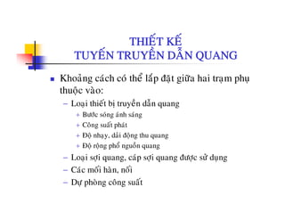 THIEÁT KEÁTHIET KE
TUYEÁN TRUYEÀN DAÃN QUANG
Khoaûng caùch coù theå laép ñaët giöõa hai traïm phuï
thuoäc vaøo:
− Loaïi thieát bò truyeàn daãn quang
+ Böôùc soùng aùnh saùng
+ C â át h ùt+ Cong suat phat
+ Ñoä nhaïy, daûi ñoäng thu quang
+ Ñoä roäng phoå nguoàn quang
− Loaïi sôïi quang, caùp sôïi quang ñöôïc söû duïng
− Caùc moái haøn, noái
D h ø â á− Döï phoøng coâng suaát
 