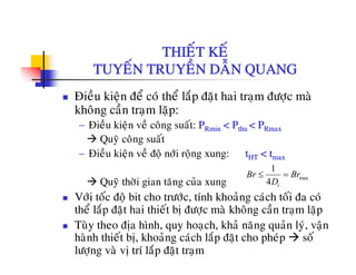 THIEÁT KEÁTHIET KE
TUYEÁN TRUYEÀN DAÃN QUANG
Ñieàu kieän ñeå coù theå laép ñaët hai traïm ñöôïc maø
khoâng caàn traïm laëp:
à à á− Ñieàu kieän veà coâng suaát: PRmin < Pthu < PRmax
Quyõ coâng suaát
− Ñieàu kieän veà ñoä nôùi roäng xung: t < tÑieu kieän ve ñoä nôi roäng xung: tHT < tmax
Quyõ thôøi gian taêng cuûa xung
max
1
4 t
Br Br
D
≤ =
Vôùi toác ñoä bit cho tröôùc, tính khoaûng caùch toái ña coù
theå laép ñaët hai thieát bò ñöôïc maø khoâng caàn traïm laëp
Tuøy theo ñòa hình quy hoach khaû naêng quaûn lyù vaänTuy theo ñòa hình, quy hoaïch, kha nang quan ly, vaän
haønh thieát bò, khoaûng caùch laép ñaët cho pheùp soá
löôïng vaø vò trí laép ñaët traïm
 