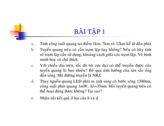 BAØI TAÄP 1
a. Tính coâng suaát quang taïi ñieåm 1km, 7km vaø 12km keå töø ñaàu phaùt
b. Tuyeán quang treân coù caàn traïm laëp hay khoâng? Neáu coù haõy tính
soá tram laëp caàn söû dung khoaûng caùch giöõa caùc tram laëp Veõ hìnhso traïm laëp can sö duïng, khoang cach giöa cac traïm laëp. Ve hình
minh hoaï vaø chuù thích.
c. Vôùi chieàu daøi treân, toác ñoâ bit cöïc ñaïi coù theå truyeàn ñöôïc cuûa
tuyeán quang laø bao nhieâu? Boû qua aûnh höôûng cuûa taùn saéc oángtuyen quang la bao nhieu? Bo qua anh höông cua tan sac ong
daãn soùng. Maõ ñöôøng truyeàn laø NRZ.
d. Thay nguoàn quang LED phaùt ra aùnh saùng coù böôùc soùng 1300nm,
coâng suaát phaùt quang 1mW Δλ=35nm Hoûi tuyeán quang treân coùcong suat phat quang 1mW, Δλ=35nm. Hoi tuyen quang tren co
theå hoaït ñoäng ñöôïc khoâng? Taïi sao?
e. Nhaän xeùt keát quaû ôû hai caâu b vaø d.
 